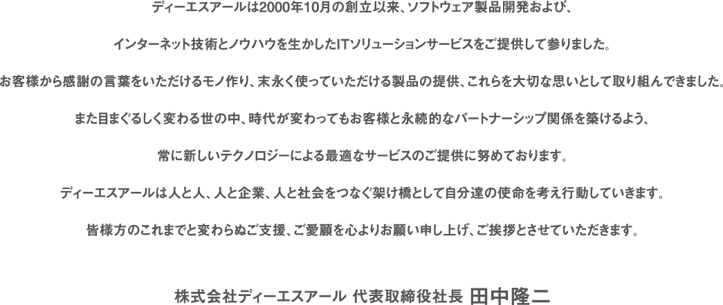 ディーエスアールは2000年10月の創立以来、ソフトウェア製品開発および、インターネット技術とノウハウを生かしたITソリューションサービスをご提供して参りました。お客様から感謝の言葉をいただけるモノ作り、末永く使っていただける製品の提供、これらを大切な思いとして取り組んできました。また目まぐるしく変わる世の中、時代が変わってもお客様と永続的なパートナーシップ関係を築けるよう、常に新しいテクノロジーによる最適なサービスのご提供に努めております。ディーエスアールは人と人、人と企業、人と社会をつなぐ架け橋として自分達の使命を考え行動していきます。皆様方のこれまでと変わらぬご支援、ご愛顧を心よりお願い申し上げ、ご挨拶とさせていただきます。 株式会社ディーエスアール 代表取締役社長 田中隆二