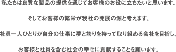 私たちは良質な製品の提供を通じてお客様のお役に立ちたいと思います。そしてお客様の繁栄が我社の発展の源と考えます。社員一人ひとりが自分の仕事に夢と誇りを持って取り組める会社を目指し、お客様と社員を含む社会の幸せに貢献することを願います。