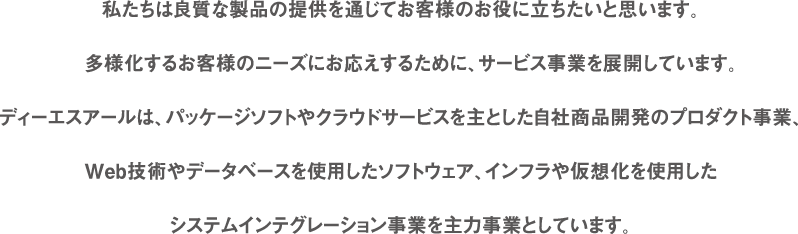 私たちは良質な製品の提供を通じてお客様のお役に立ちたいと思います。多様化するお客様のニーズにお応えするために、サービス事業を展開しています。ディーエスアールは、パッケージソフトやクラウドサービスを主とした自社商品開発のプロダクト事業、Web技術やデータベースを使用したソフトウェア、インフラや仮想化を使用したシステムインテグレーション事業を主力事業としています。