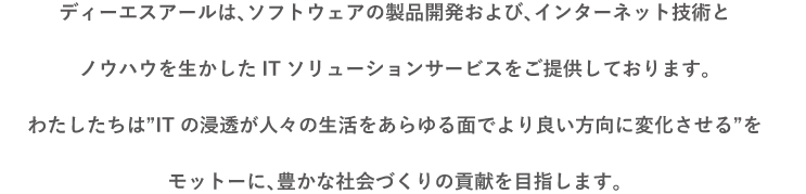 ディーエスアールは、ソフトウェア製品開発および、インターネット技術とノウハウを生かしたITソリューションサービスをご提供しております。わたしたちは“あのころの「夢だった」を現実に”をモットーに豊かな社会づくりの貢献を目指します。