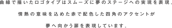 曲線で描いたロゴタイプはスムーズに夢のステージへの実現を表現。情熱の意味を込めた赤で配色した四角のアクセントが夢へ向かう扉を表現しています。