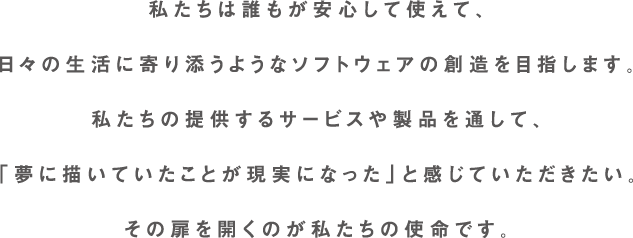 私たちは誰もが安心して使えて、日々の生活に寄り添うようなソフトウェアの創造を目指します。私たちの提供するサービスや製品を通して、「夢に描いていたことが現実になった」と感じていただきたい。その扉を開くのが私たちの使命です。